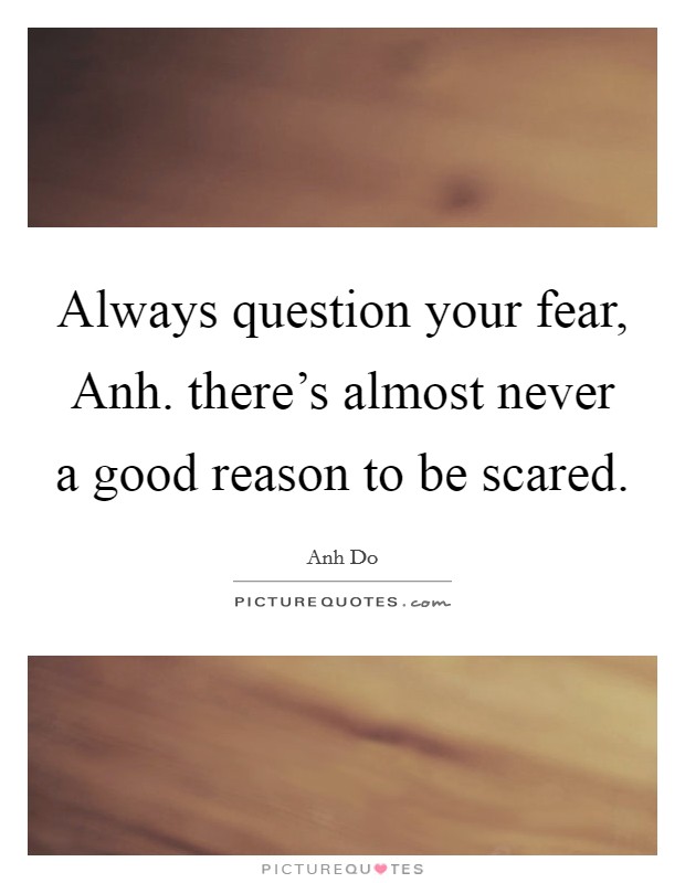 Always question your fear, Anh. there's almost never a good reason to be scared Picture Quote #1