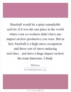 Baseball would be a quite remarkable activity if it was the one place in the world where your co-workers didn’t have any impact on how productive you were. But in fact, baseball is a high-stress occupation, and those sort of stress-inducing activities... just have a huge impact on how the team functions, I think Picture Quote #1