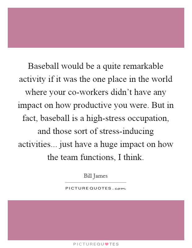 Baseball would be a quite remarkable activity if it was the one place in the world where your co-workers didn't have any impact on how productive you were. But in fact, baseball is a high-stress occupation, and those sort of stress-inducing activities... just have a huge impact on how the team functions, I think Picture Quote #1