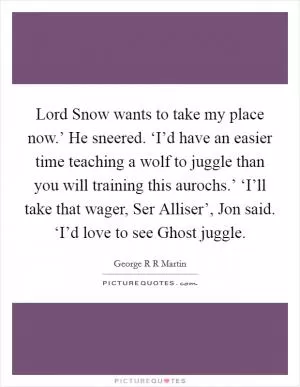 Lord Snow wants to take my place now.’ He sneered. ‘I’d have an easier time teaching a wolf to juggle than you will training this aurochs.’ ‘I’ll take that wager, Ser Alliser’, Jon said. ‘I’d love to see Ghost juggle Picture Quote #1