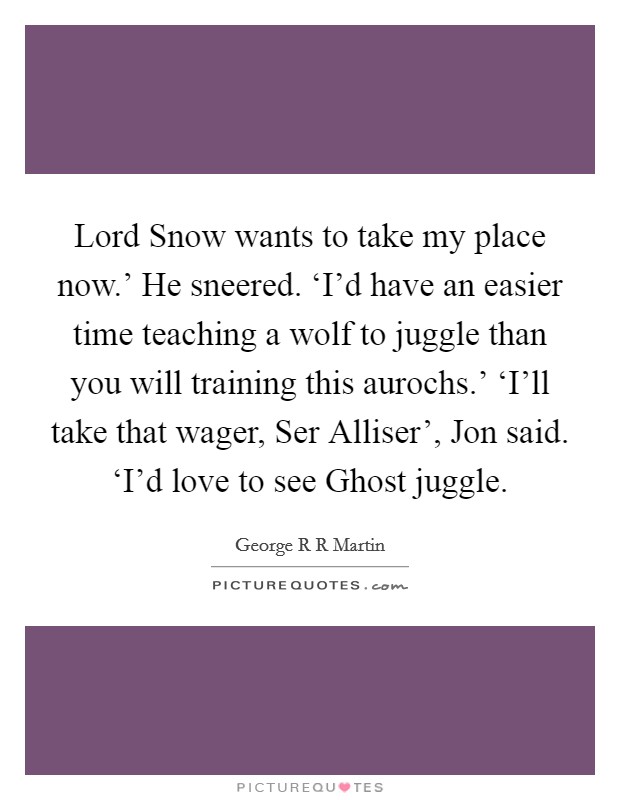 Lord Snow wants to take my place now.' He sneered. ‘I'd have an easier time teaching a wolf to juggle than you will training this aurochs.' ‘I'll take that wager, Ser Alliser', Jon said. ‘I'd love to see Ghost juggle Picture Quote #1