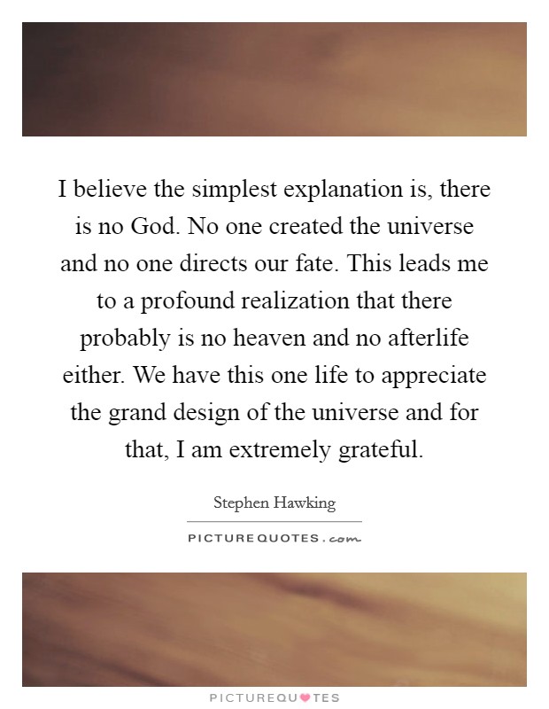 I believe the simplest explanation is, there is no God. No one created the universe and no one directs our fate. This leads me to a profound realization that there probably is no heaven and no afterlife either. We have this one life to appreciate the grand design of the universe and for that, I am extremely grateful Picture Quote #1