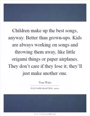 Children make up the best songs, anyway. Better than grown-ups. Kids are always working on songs and throwing them away, like little origami things or paper airplanes. They don’t care if they lose it; they’ll just make another one Picture Quote #1