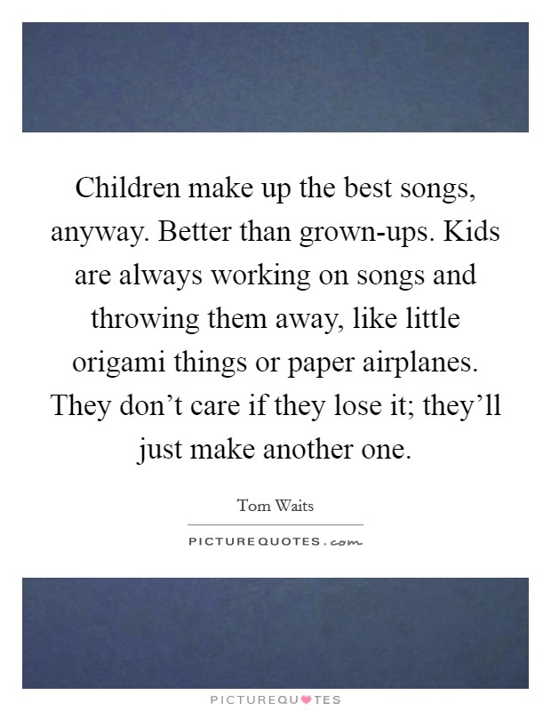 Children make up the best songs, anyway. Better than grown-ups. Kids are always working on songs and throwing them away, like little origami things or paper airplanes. They don't care if they lose it; they'll just make another one Picture Quote #1