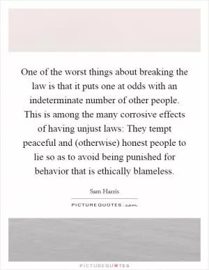 One of the worst things about breaking the law is that it puts one at odds with an indeterminate number of other people. This is among the many corrosive effects of having unjust laws: They tempt peaceful and (otherwise) honest people to lie so as to avoid being punished for behavior that is ethically blameless Picture Quote #1