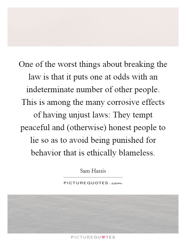 One of the worst things about breaking the law is that it puts one at odds with an indeterminate number of other people. This is among the many corrosive effects of having unjust laws: They tempt peaceful and (otherwise) honest people to lie so as to avoid being punished for behavior that is ethically blameless Picture Quote #1