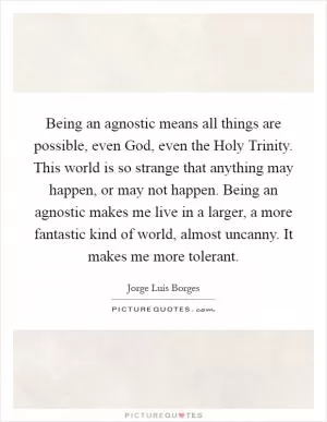 Being an agnostic means all things are possible, even God, even the Holy Trinity. This world is so strange that anything may happen, or may not happen. Being an agnostic makes me live in a larger, a more fantastic kind of world, almost uncanny. It makes me more tolerant Picture Quote #1