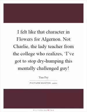 I felt like that character in Flowers for Algernon. Not Charlie, the lady teacher from the college who realizes, ‘I’ve got to stop dry-humping this mentally challenged guy! Picture Quote #1