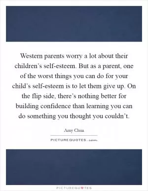 Western parents worry a lot about their children’s self-esteem. But as a parent, one of the worst things you can do for your child’s self-esteem is to let them give up. On the flip side, there’s nothing better for building confidence than learning you can do something you thought you couldn’t Picture Quote #1
