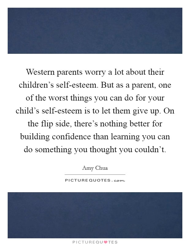 Western parents worry a lot about their children's self-esteem. But as a parent, one of the worst things you can do for your child's self-esteem is to let them give up. On the flip side, there's nothing better for building confidence than learning you can do something you thought you couldn't Picture Quote #1