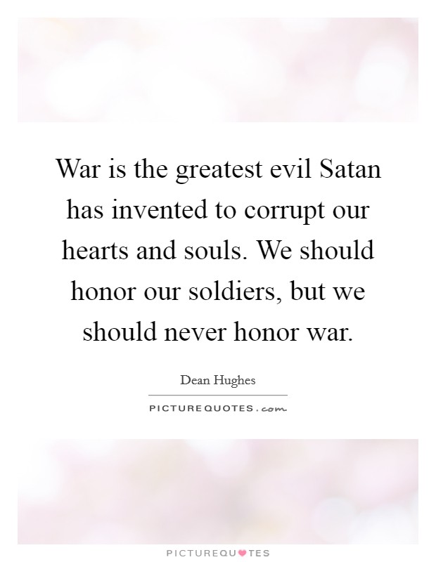 War is the greatest evil Satan has invented to corrupt our hearts and souls. We should honor our soldiers, but we should never honor war Picture Quote #1