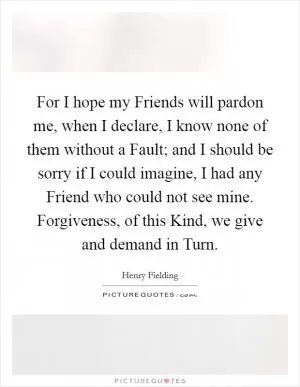 For I hope my Friends will pardon me, when I declare, I know none of them without a Fault; and I should be sorry if I could imagine, I had any Friend who could not see mine. Forgiveness, of this Kind, we give and demand in Turn Picture Quote #1