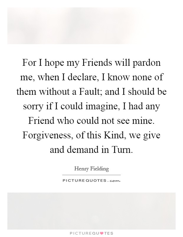 For I hope my Friends will pardon me, when I declare, I know none of them without a Fault; and I should be sorry if I could imagine, I had any Friend who could not see mine. Forgiveness, of this Kind, we give and demand in Turn Picture Quote #1