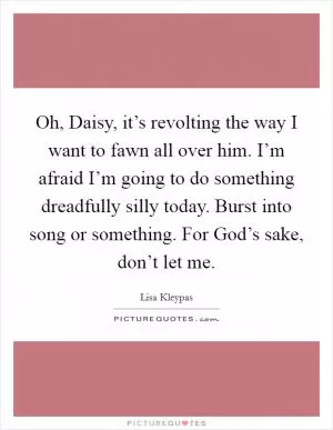 Oh, Daisy, it’s revolting the way I want to fawn all over him. I’m afraid I’m going to do something dreadfully silly today. Burst into song or something. For God’s sake, don’t let me Picture Quote #1