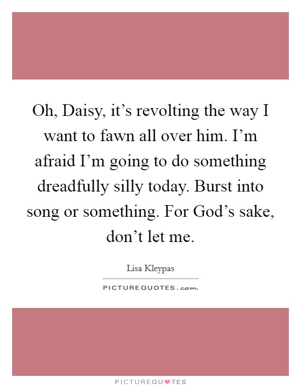 Oh, Daisy, it's revolting the way I want to fawn all over him. I'm afraid I'm going to do something dreadfully silly today. Burst into song or something. For God's sake, don't let me Picture Quote #1