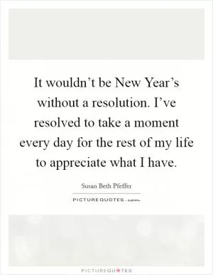 It wouldn’t be New Year’s without a resolution. I’ve resolved to take a moment every day for the rest of my life to appreciate what I have Picture Quote #1
