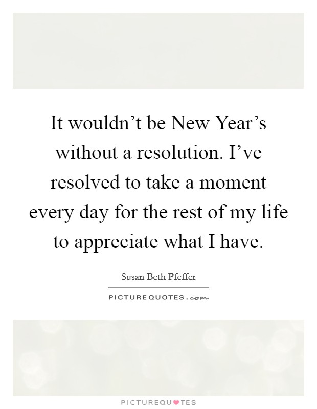 It wouldn't be New Year's without a resolution. I've resolved to take a moment every day for the rest of my life to appreciate what I have Picture Quote #1
