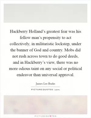 Hackberry Holland’s greatest fear was his fellow man’s propensity to act collectively, in militaristic lockstep, under the banner of God and country. Mobs did not rush across town to do good deeds, and in Hackberry’s view, there was no more odious taint on any social or political endeavor than universal approval Picture Quote #1