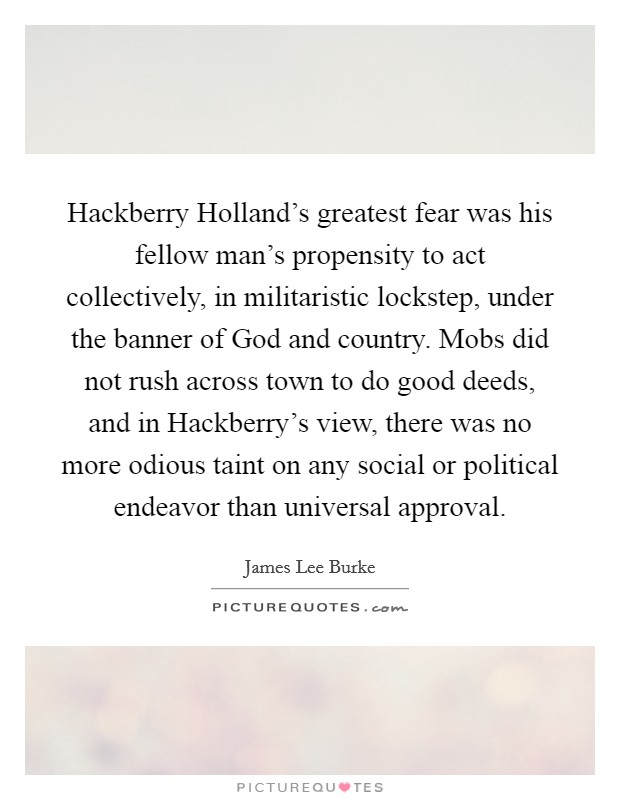 Hackberry Holland's greatest fear was his fellow man's propensity to act collectively, in militaristic lockstep, under the banner of God and country. Mobs did not rush across town to do good deeds, and in Hackberry's view, there was no more odious taint on any social or political endeavor than universal approval Picture Quote #1