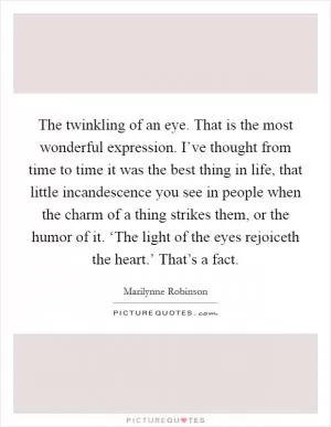 The twinkling of an eye. That is the most wonderful expression. I’ve thought from time to time it was the best thing in life, that little incandescence you see in people when the charm of a thing strikes them, or the humor of it. ‘The light of the eyes rejoiceth the heart.’ That’s a fact Picture Quote #1