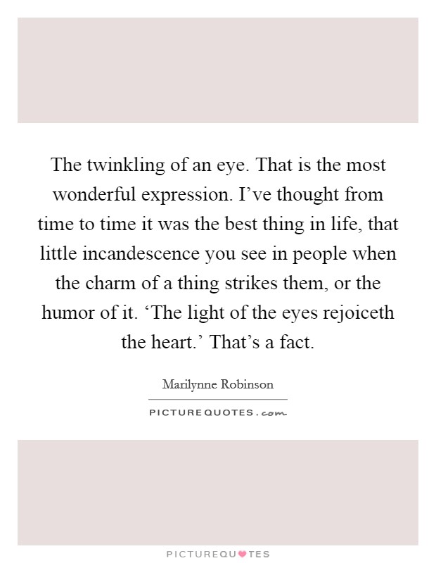 The twinkling of an eye. That is the most wonderful expression. I've thought from time to time it was the best thing in life, that little incandescence you see in people when the charm of a thing strikes them, or the humor of it. ‘The light of the eyes rejoiceth the heart.' That's a fact Picture Quote #1