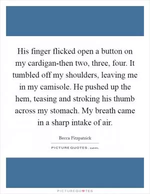 His finger flicked open a button on my cardigan-then two, three, four. It tumbled off my shoulders, leaving me in my camisole. He pushed up the hem, teasing and stroking his thumb across my stomach. My breath came in a sharp intake of air Picture Quote #1