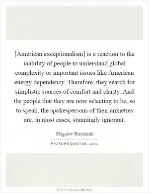[American exceptionalism] is a reaction to the inability of people to understand global complexity or important issues like American energy dependency. Therefore, they search for simplistic sources of comfort and clarity. And the people that they are now selecting to be, so to speak, the spokespersons of their anxieties are, in most cases, stunningly ignorant Picture Quote #1