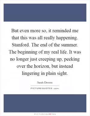 But even more so, it reminded me that this was all really happening. Stanford. The end of the summer. The beginning of my real life. It was no longer just creeping up, peeking over the horizon, but instead lingering in plain sight Picture Quote #1