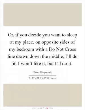 Or, if you decide you want to sleep at my place, on opposite sides of my bedroom with a Do Not Cross line drawn down the middle, I’ll do it. I won’t like it, but I’ll do it Picture Quote #1