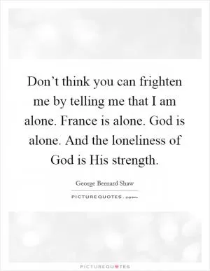 Don’t think you can frighten me by telling me that I am alone. France is alone. God is alone. And the loneliness of God is His strength Picture Quote #1