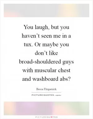 You laugh, but you haven’t seen me in a tux. Or maybe you don’t like broad-shouldered guys with muscular chest and washboard abs? Picture Quote #1