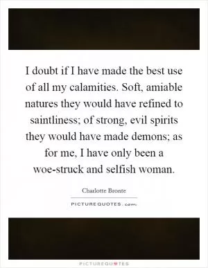 I doubt if I have made the best use of all my calamities. Soft, amiable natures they would have refined to saintliness; of strong, evil spirits they would have made demons; as for me, I have only been a woe-struck and selfish woman Picture Quote #1