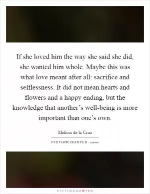 If she loved him the way she said she did, she wanted him whole. Maybe this was what love meant after all: sacrifice and selflessness. It did not mean hearts and flowers and a happy ending, but the knowledge that another’s well-being is more important than one’s own Picture Quote #1