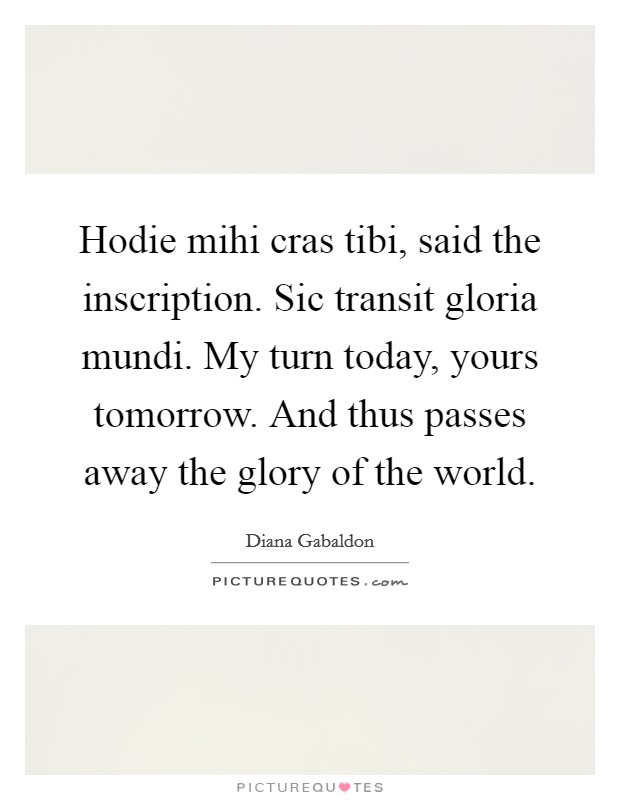 Hodie mihi cras tibi, said the inscription. Sic transit gloria mundi. My turn today, yours tomorrow. And thus passes away the glory of the world Picture Quote #1
