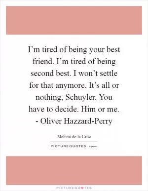 I’m tired of being your best friend. I’m tired of being second best. I won’t settle for that anymore. It’s all or nothing, Schuyler. You have to decide. Him or me. - Oliver Hazzard-Perry Picture Quote #1