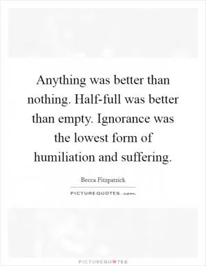 Anything was better than nothing. Half-full was better than empty. Ignorance was the lowest form of humiliation and suffering Picture Quote #1
