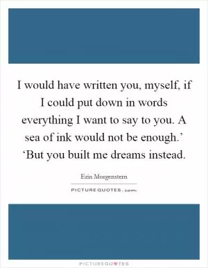 I would have written you, myself, if I could put down in words everything I want to say to you. A sea of ink would not be enough.’ ‘But you built me dreams instead Picture Quote #1