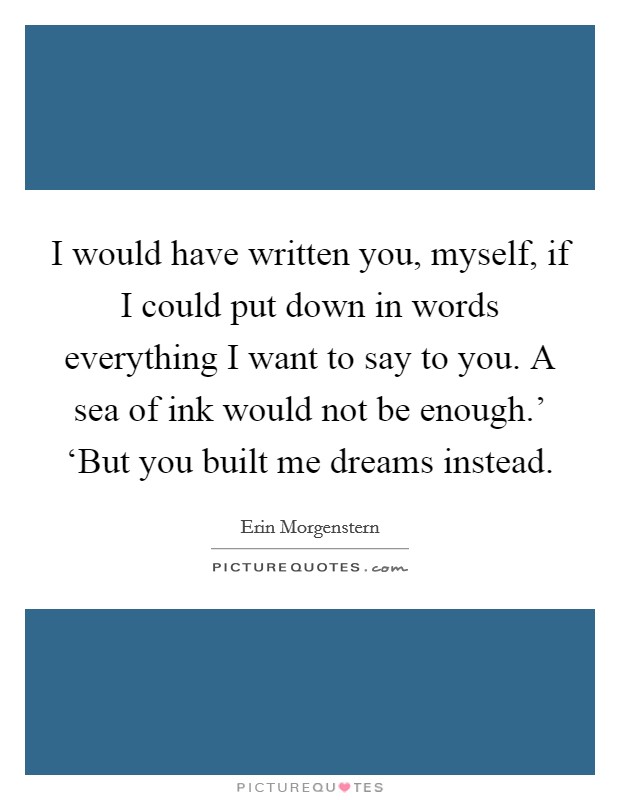 I would have written you, myself, if I could put down in words everything I want to say to you. A sea of ink would not be enough.' ‘But you built me dreams instead Picture Quote #1