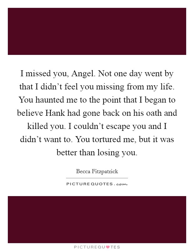 I missed you, Angel. Not one day went by that I didn't feel you missing from my life. You haunted me to the point that I began to believe Hank had gone back on his oath and killed you. I couldn't escape you and I didn't want to. You tortured me, but it was better than losing you Picture Quote #1