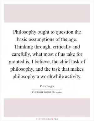 Philosophy ought to question the basic assumptions of the age. Thinking through, critically and carefully, what most of us take for granted is, I believe, the chief task of philosophy, and the task that makes philosophy a worthwhile activity Picture Quote #1