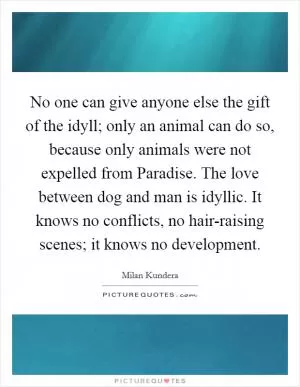 No one can give anyone else the gift of the idyll; only an animal can do so, because only animals were not expelled from Paradise. The love between dog and man is idyllic. It knows no conflicts, no hair-raising scenes; it knows no development Picture Quote #1