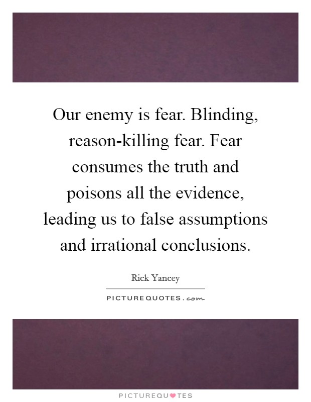 Our enemy is fear. Blinding, reason-killing fear. Fear consumes the truth and poisons all the evidence, leading us to false assumptions and irrational conclusions Picture Quote #1
