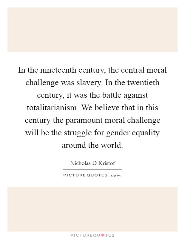 In the nineteenth century, the central moral challenge was slavery. In the twentieth century, it was the battle against totalitarianism. We believe that in this century the paramount moral challenge will be the struggle for gender equality around the world Picture Quote #1
