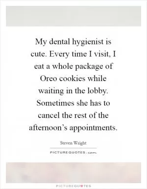 My dental hygienist is cute. Every time I visit, I eat a whole package of Oreo cookies while waiting in the lobby. Sometimes she has to cancel the rest of the afternoon’s appointments Picture Quote #1