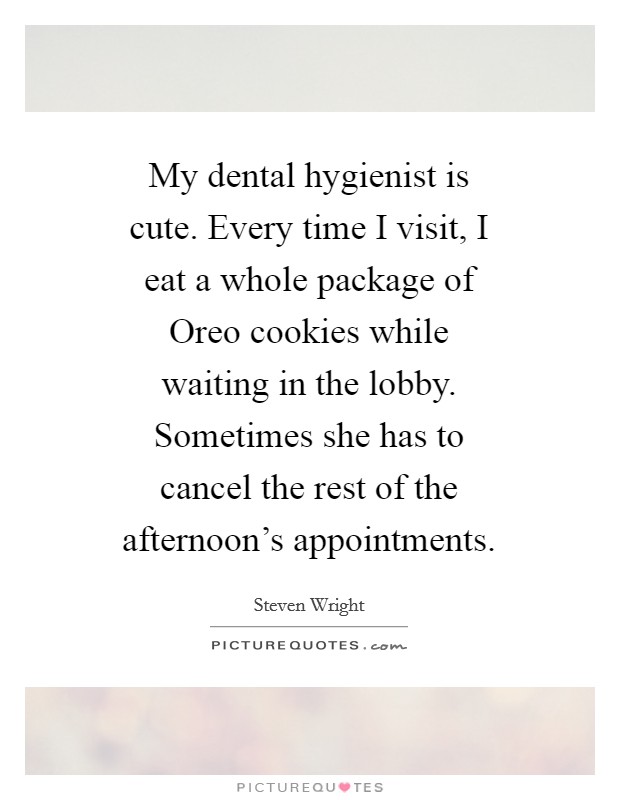 My dental hygienist is cute. Every time I visit, I eat a whole package of Oreo cookies while waiting in the lobby. Sometimes she has to cancel the rest of the afternoon's appointments Picture Quote #1