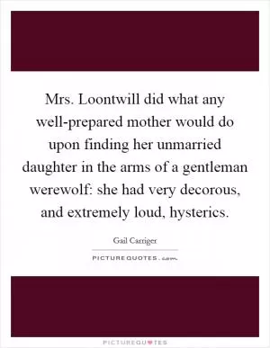 Mrs. Loontwill did what any well-prepared mother would do upon finding her unmarried daughter in the arms of a gentleman werewolf: she had very decorous, and extremely loud, hysterics Picture Quote #1