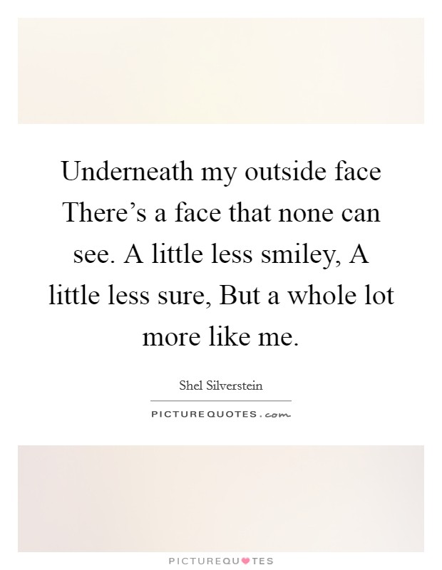 Underneath my outside face There's a face that none can see. A little less smiley, A little less sure, But a whole lot more like me Picture Quote #1