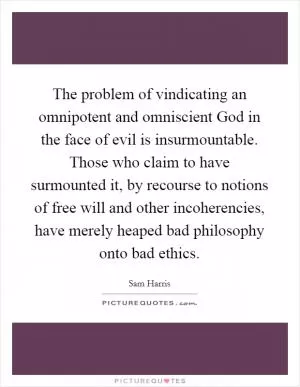 The problem of vindicating an omnipotent and omniscient God in the face of evil is insurmountable. Those who claim to have surmounted it, by recourse to notions of free will and other incoherencies, have merely heaped bad philosophy onto bad ethics Picture Quote #1