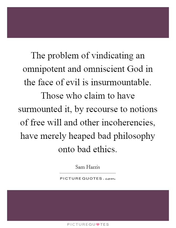 The problem of vindicating an omnipotent and omniscient God in the face of evil is insurmountable. Those who claim to have surmounted it, by recourse to notions of free will and other incoherencies, have merely heaped bad philosophy onto bad ethics Picture Quote #1