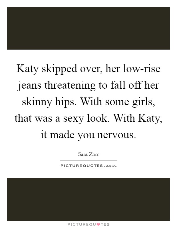 Katy skipped over, her low-rise jeans threatening to fall off her skinny hips. With some girls, that was a sexy look. With Katy, it made you nervous Picture Quote #1